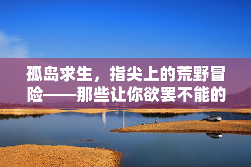 孤岛求生，指尖上的荒野冒险——那些让你欲罢不能的海岛生存手游，孤岛求生，指尖荒野海岛冒险手游