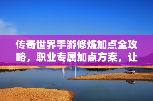 传奇世界手游修炼加点全攻略，职业专属加点方案，让你战力飙升，传奇世界手游职业专属加点全攻略，修炼战力飙升指南
