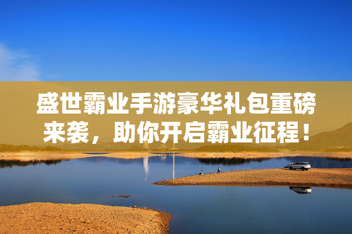 盛世霸业手游豪华礼包重磅来袭，助你开启霸业征程！盛世霸业手游豪华礼包重磅来袭，开启霸业征程！