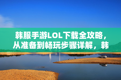 韩服手游LOL下载全攻略，从准备到畅玩步骤详解，韩服手游LOL下载全攻略，从准备到畅玩步骤详解