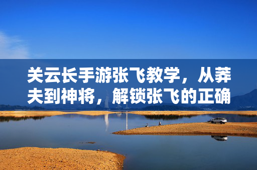 关云长手游张飞教学，从莽夫到神将，解锁张飞的正确打开方式，手游张飞教学，莽夫变神将的正确打开方式