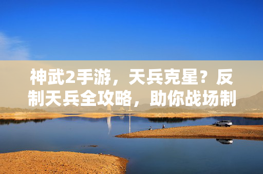 神武2手游，天兵克星？反制天兵全攻略，助你战场制霸，神武2手游天兵克星反制全攻略，助你战场制霸