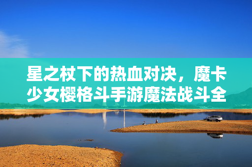 星之杖下的热血对决，魔卡少女樱格斗手游魔法战斗全解析，魔卡少女樱格斗手游，星之杖下的魔法战斗热血对决全解析