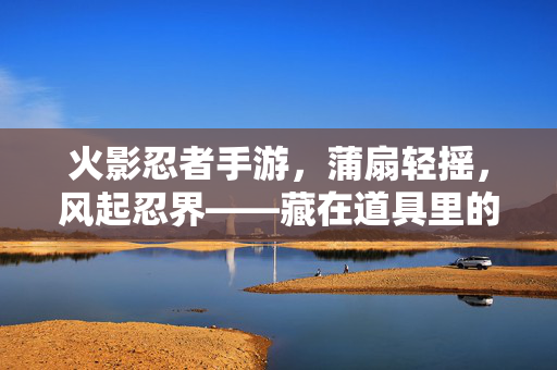 火影忍者手游，蒲扇轻摇，风起忍界——藏在道具里的夏日与传承，蒲扇轻摇夏，风起忍传承