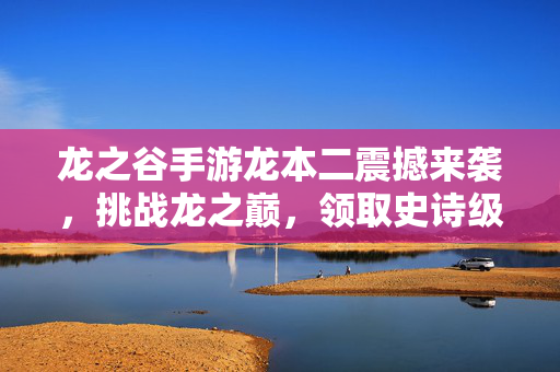 龙之谷手游龙本二震撼来袭，挑战龙之巅，领取史诗级奖励！龙之谷手游龙本二震撼开启 挑战龙之巅领史诗级奖励
