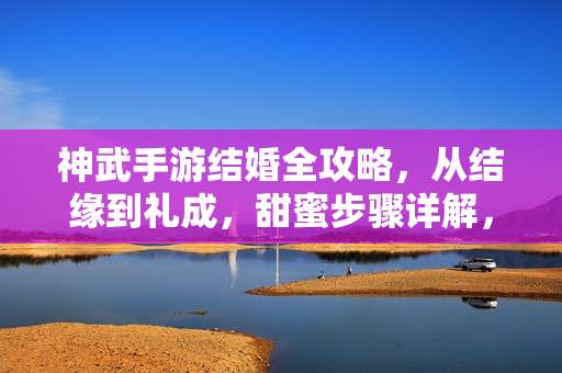 神武手游结婚全攻略，从结缘到礼成，甜蜜步骤详解，神武手游结婚全攻略，从结缘到礼成甜蜜步骤详解