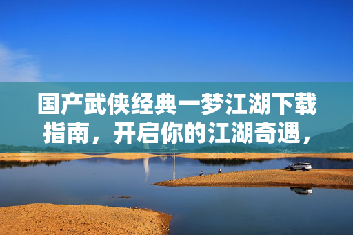国产武侠经典一梦江湖下载指南，开启你的江湖奇遇，国产武侠经典一梦江湖下载指南
