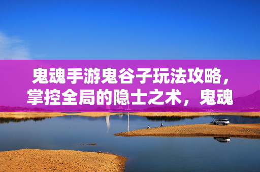 鬼魂手游鬼谷子玩法攻略，掌控全局的隐士之术，鬼魂手游鬼谷子攻略，掌控全局的隐士之术