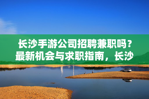 长沙手游公司招聘兼职吗？最新机会与求职指南，长沙手游公司兼职招聘，最新机会与求职指南