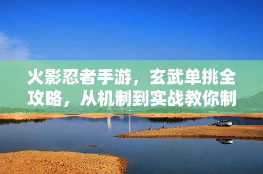 火影忍者手游，玄武单挑全攻略，从机制到实战教你制霸赛场！火影忍者手游玄武单挑全攻略，从机制到实战制霸赛场