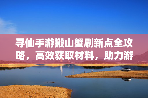 寻仙手游搬山蟹刷新点全攻略，高效获取材料，助力游戏进度，寻仙手游搬山蟹刷新点全攻略，高效获取材料助力进度