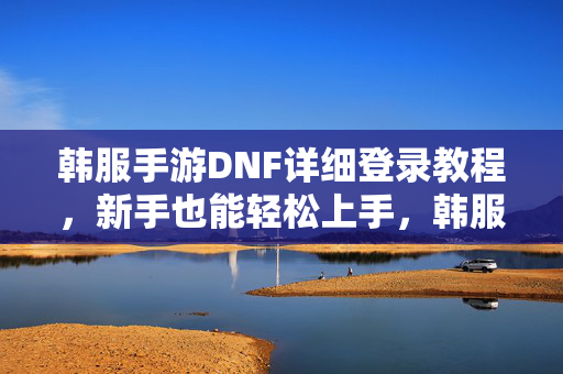 韩服手游DNF详细登录教程，新手也能轻松上手，韩服手游DNF详细登录教程，新手轻松上手