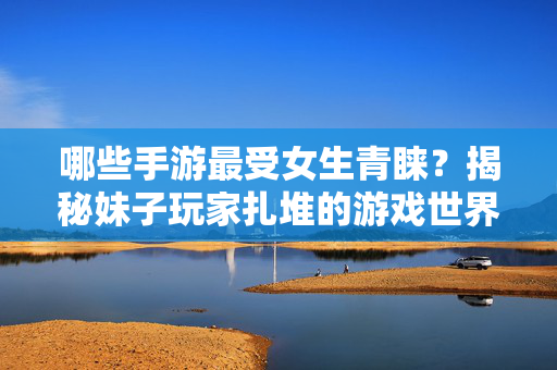 哪些手游最受女生青睐？揭秘妹子玩家扎堆的游戏世界，最受女生青睐手游，揭秘妹子玩家扎堆的游戏世界