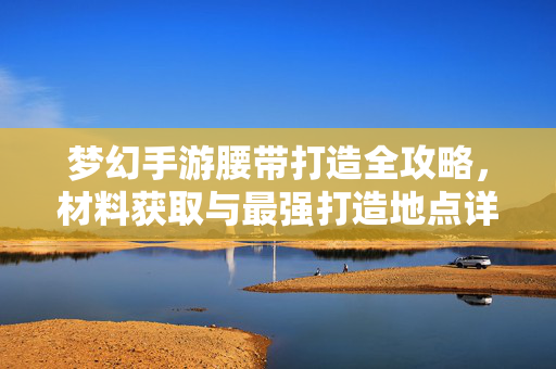 梦幻手游腰带打造全攻略，材料获取与最强打造地点详解，梦幻手游腰带打造全攻略，材料获取与最强打造地点详解