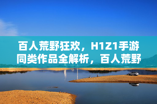 百人荒野狂欢，H1Z1手游同类作品全解析，百人荒野狂欢，H1Z1手游同类作品全解析