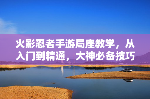 火影忍者手游局座教学，从入门到精通，大神必备技巧全解析，火影忍者手游局座教学，从入门到精通，大神必备技巧全解析