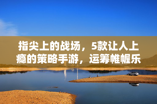 指尖上的战场，5款让人上瘾的策略手游，运筹帷幄乐趣多！指尖策略战场，5款运筹帷幄上瘾的手游！