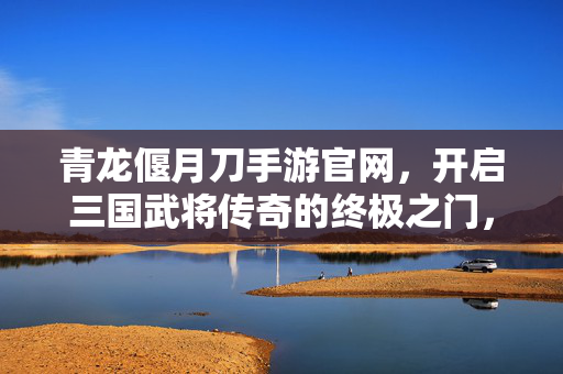 青龙偃月刀手游官网，开启三国武将传奇的终极之门，青龙偃月刀手游官网，开启三国武将传奇终极之门