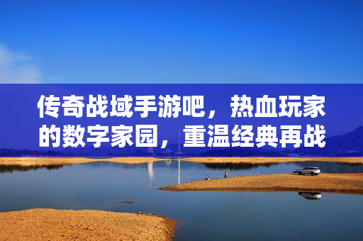 传奇战域手游吧，热血玩家的数字家园，重温经典再战沙场，传奇战域手游吧，热血玩家的数字家园，重温经典再战沙场