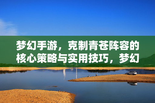 梦幻手游，克制青苍阵容的核心策略与实用技巧，梦幻手游，克制青苍阵容的核心策略与实用技巧