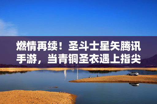 燃情再续！圣斗士星矢腾讯手游，当青铜圣衣遇上指尖星穹，燃情再续！圣斗士星矢手游，当青铜圣衣遇上指尖星穹