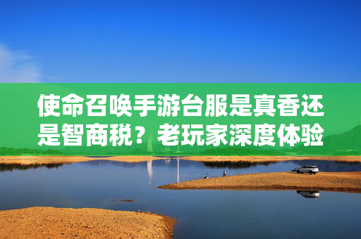 使命召唤手游台服是真香还是智商税？老玩家深度体验后说出大实话，老玩家实测，使命召唤手游台服是真香还是智商税？