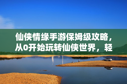 仙侠情缘手游保姆级攻略，从0开始玩转仙侠世界，轻松登顶排行榜，仙侠情缘手游保姆级攻略，从0开始轻松登顶排行榜