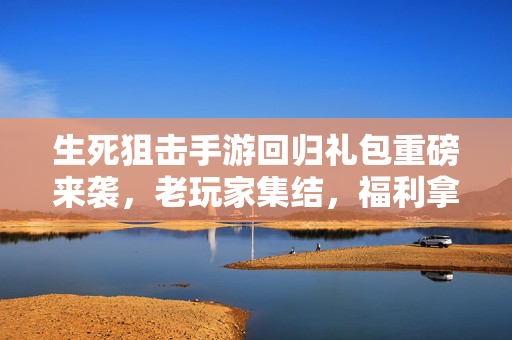 生死狙击手游回归礼包重磅来袭，老玩家集结，福利拿到手软！生死狙击手游回归礼包重磅来袭，老玩家集结，福利拿到手软！