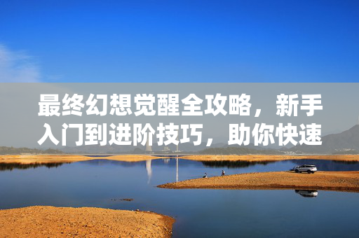 最终幻想觉醒全攻略，新手入门到进阶技巧，助你快速通关，最终幻想觉醒全攻略，从新手到进阶，助你快速通关