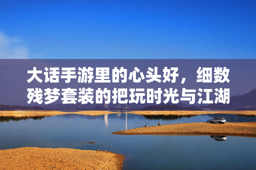大话手游里的心头好，细数残梦套装的把玩时光与江湖情，大话手游残梦套装，心头好里的江湖情