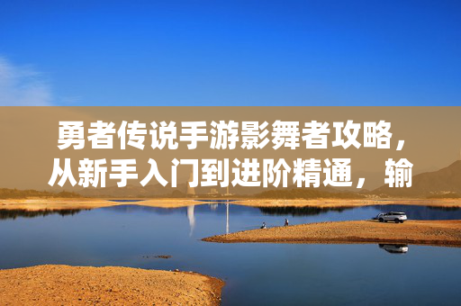 勇者传说手游影舞者攻略，从新手入门到进阶精通，输出与生存双优之道，勇者传说手游影舞者全阶攻略，输出生存双优之道