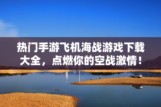 热门手游飞机海战游戏下载大全，点燃你的空战激情！热门手游飞机海战游戏下载大全，点燃空战激情！