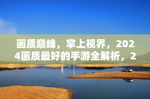 画质巅峰，掌上视界，2024画质最好的手游全解析，2024画质巅峰，掌上视界手游全解析