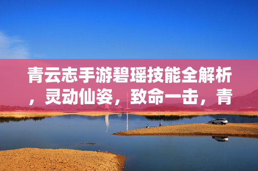 青云志手游碧瑶技能全解析，灵动仙姿，致命一击，青云志手游碧瑶技能全解析，灵动仙姿·致命一击