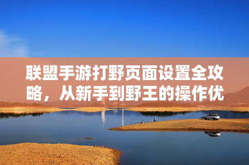 联盟手游打野页面设置全攻略，从新手到野王的操作优化指南