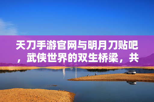 天刀手游官网与明月刀贴吧，武侠世界的双生桥梁，共赴明月江湖，天刀手游官网与贴吧，武侠双生桥梁，共赴明月江湖