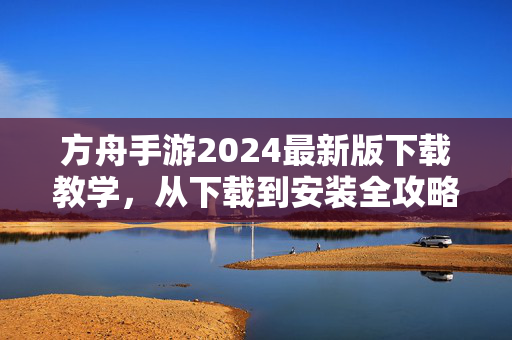 方舟手游2024最新版下载教学，从下载到安装全攻略，新手一看就会，方舟手游2024最新版下载安装全攻略，新手一看就会