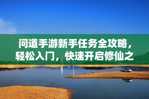 问道手游新手任务全攻略，轻松入门，快速开启修仙之旅，问道手游新手任务全攻略，轻松入门，快速开启修仙之旅