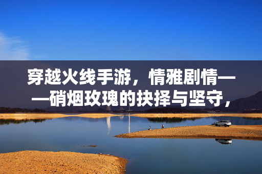 穿越火线手游，情雅剧情——硝烟玫瑰的抉择与坚守，硝烟玫瑰的抉择与坚守