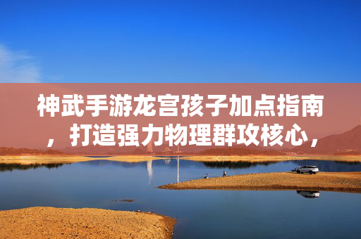 神武手游龙宫孩子加点指南，打造强力物理群攻核心，神武手游龙宫孩子加点指南 打造强力物理群攻核心