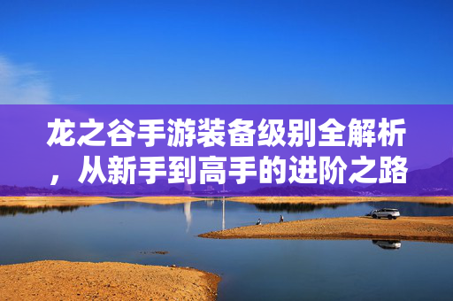 龙之谷手游装备级别全解析，从新手到高手的进阶之路，龙之谷手游装备级别全攻略，从新手到高手的进阶之路