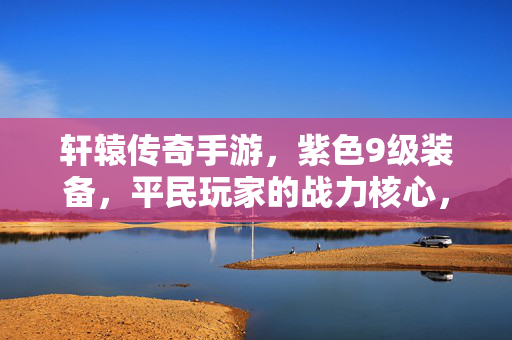 轩辕传奇手游，紫色9级装备，平民玩家的战力核心，轩辕传奇手游，紫色9级装备成平民战力核心
