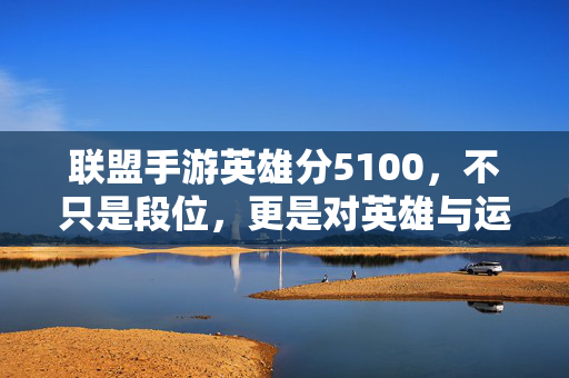 联盟手游英雄分5100，不只是段位，更是对英雄与运营的极致考验，联盟手游英雄分5100，不止于段位，更是英雄与运营的极致考验