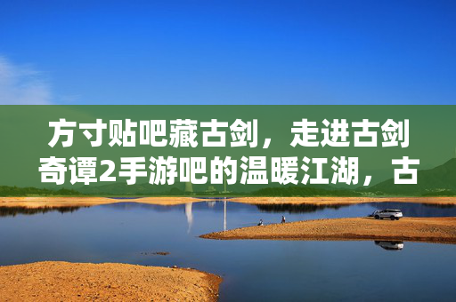 方寸贴吧藏古剑，走进古剑奇谭2手游吧的温暖江湖，古剑奇谭2手游吧，方寸贴吧藏温暖江湖