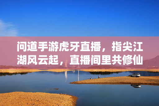 问道手游虎牙直播，指尖江湖风云起，直播间里共修仙，虎牙问道直播间，指尖江湖共修仙