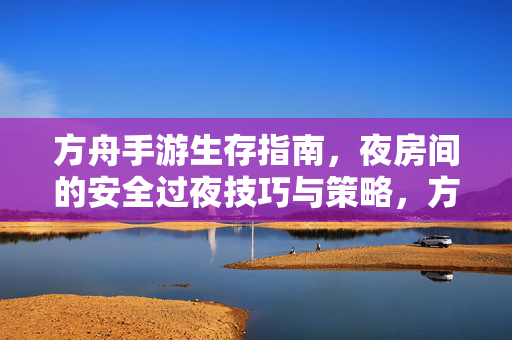 方舟手游生存指南，夜房间的安全过夜技巧与策略，方舟手游夜房间安全过夜生存指南