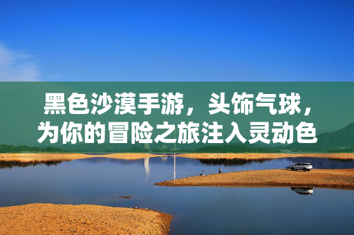 黑色沙漠手游，头饰气球，为你的冒险之旅注入灵动色彩，黑色沙漠手游，头饰气球注入冒险灵动色彩