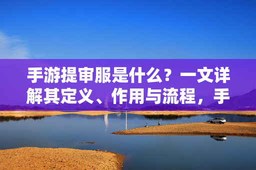 手游提审服是什么？一文详解其定义、作用与流程，手游提审服，定义、作用与流程详解