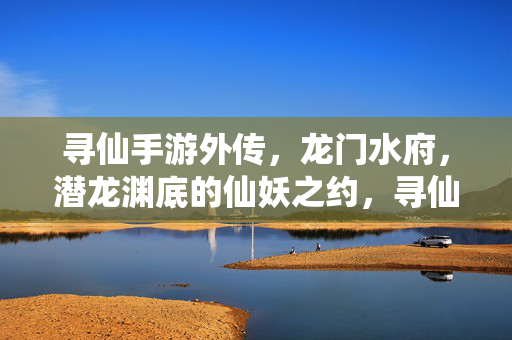 寻仙手游外传，龙门水府，潜龙渊底的仙妖之约，寻仙手游外传，龙门水府潜龙渊底仙妖之约