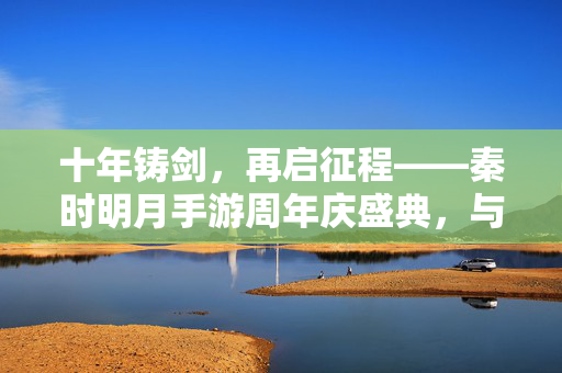 十年铸剑，再启征程——秦时明月手游周年庆盛典，与诸君共赴武侠新篇，秦时明月手游十年铸剑，周年庆盛典再启武侠新征程